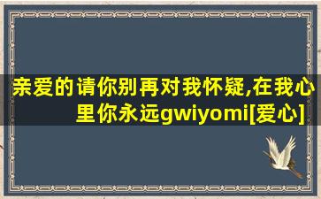 亲爱的请你别再对我怀疑,在我心里你永远gwiyomi[爱心]